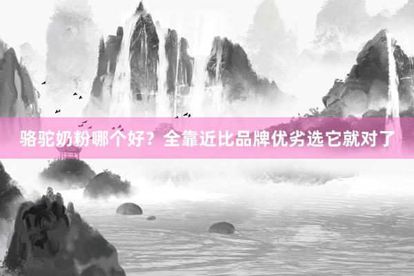 骆驼奶粉哪个好？全靠近比品牌优劣选它就对了