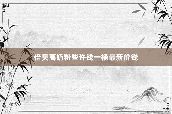 倍贝高奶粉些许钱一桶最新价钱