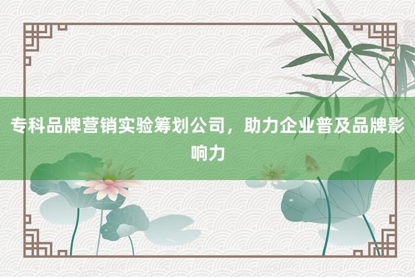专科品牌营销实验筹划公司，助力企业普及品牌影响力