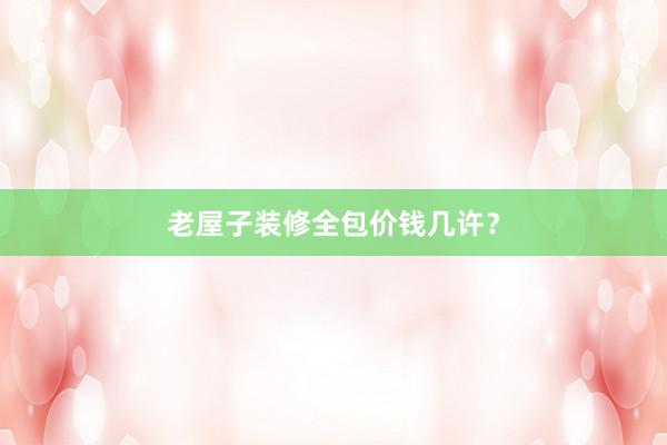 老屋子装修全包价钱几许？