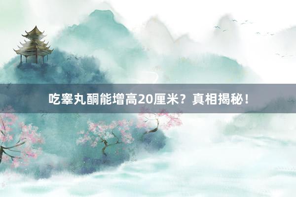 吃睾丸酮能增高20厘米？真相揭秘！