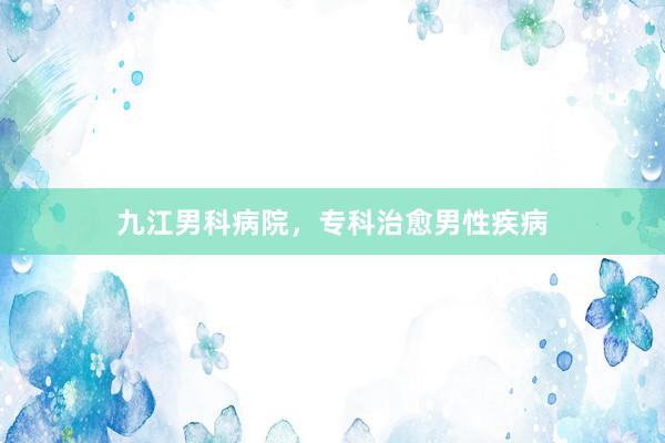 九江男科病院，专科治愈男性疾病