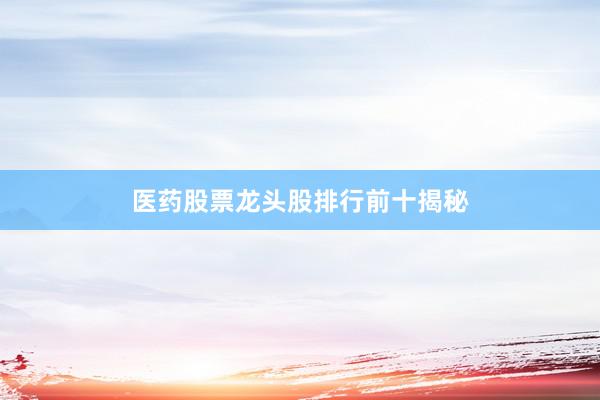 医药股票龙头股排行前十揭秘