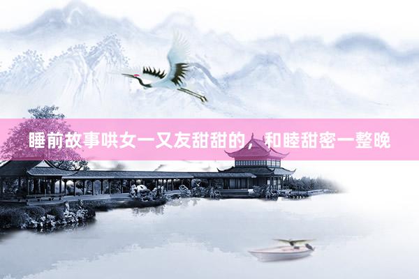 睡前故事哄女一又友甜甜的，和睦甜密一整晚